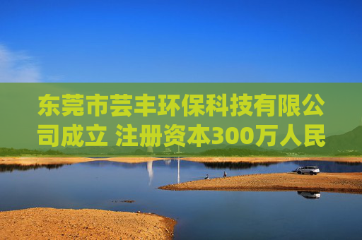 东莞市芸丰环保科技有限公司成立 注册资本300万人民币