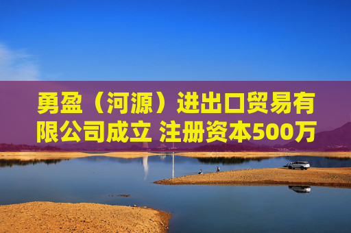 勇盈（河源）进出口贸易有限公司成立 注册资本500万人民币