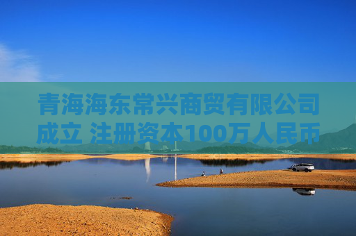 青海海东常兴商贸有限公司成立 注册资本100万人民币