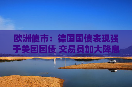 欧洲债市：德国国债表现强于美国国债 交易员加大降息押注