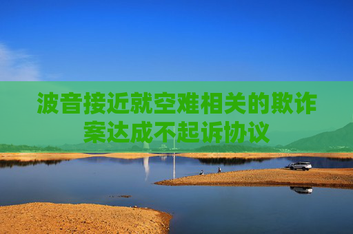 波音接近就空难相关的欺诈案达成不起诉协议