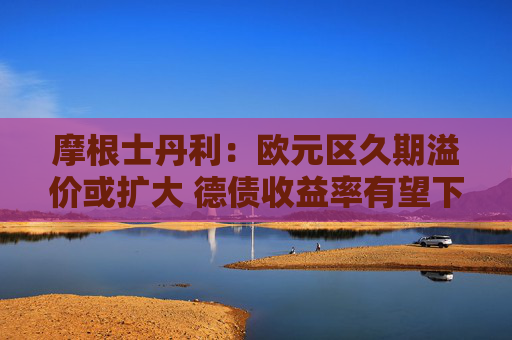 摩根士丹利：欧元区久期溢价或扩大 德债收益率有望下行  第1张