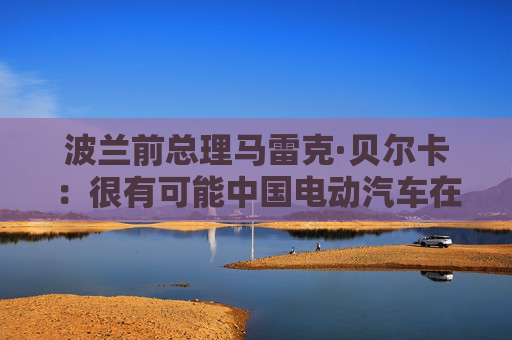 波兰前总理马雷克·贝尔卡：很有可能中国电动汽车在欧洲会代替特斯拉
