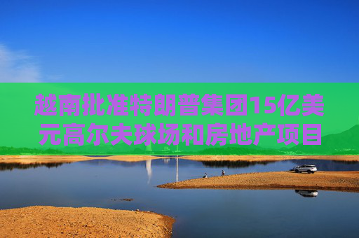 越南批准特朗普集团15亿美元高尔夫球场和房地产项目