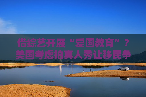 借综艺开展“爱国教育”？美国考虑拍真人秀让移民争夺国籍