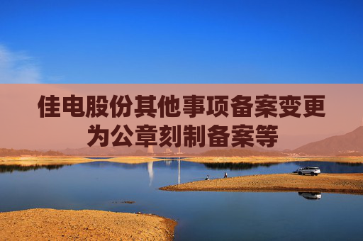 佳电股份其他事项备案变更为公章刻制备案等