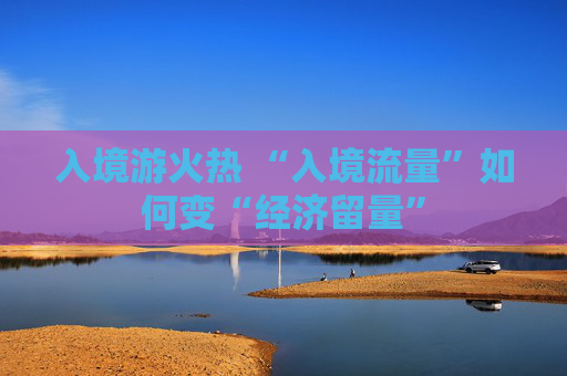 入境游火热 “入境流量”如何变“经济留量”