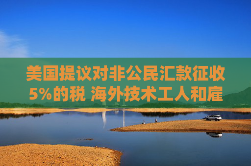 美国提议对非公民汇款征收5%的税 海外技术工人和雇主承压