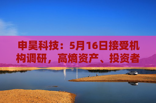 申昊科技：5月16日接受机构调研，高熵资产、投资者等多家机构参与