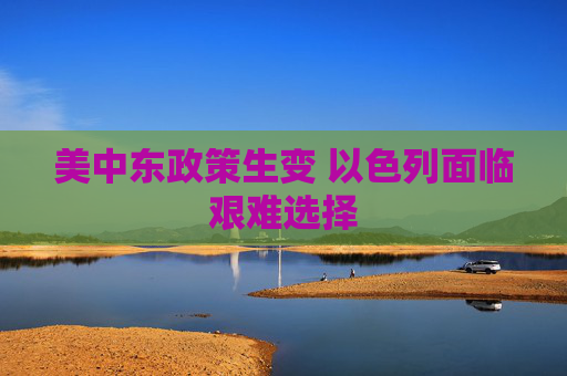 美中东政策生变 以色列面临艰难选择