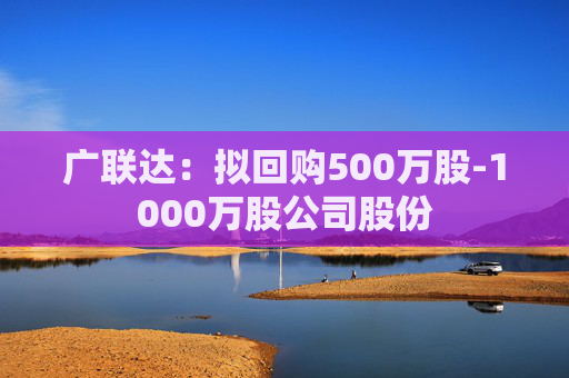 广联达：拟回购500万股-1000万股公司股份