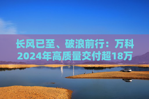 长风已至、破浪前行：万科2024年高质量交付超18万套，今年一季度公开债均已兑付