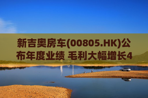 新吉奥房车(00805.HK)公布年度业绩 毛利大幅增长48.3% 将扩展至欧洲及加拿大市场