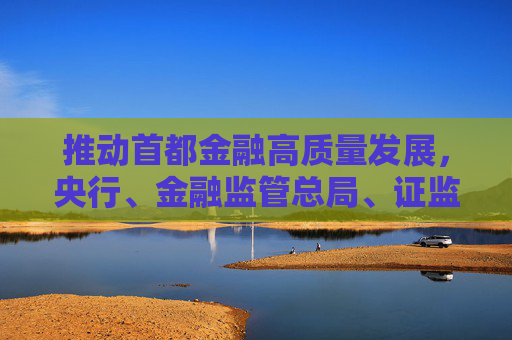 推动首都金融高质量发展，央行、金融监管总局、证监会发声