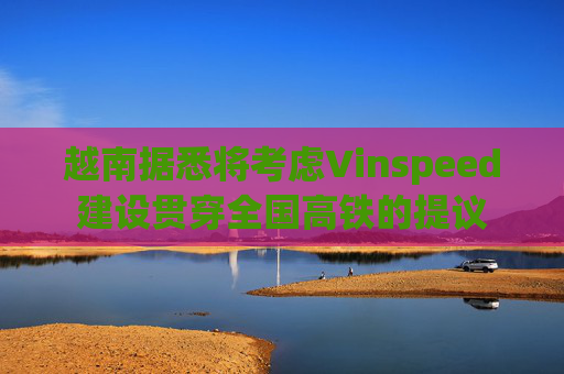 越南据悉将考虑Vinspeed建设贯穿全国高铁的提议