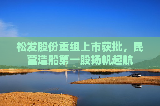 松发股份重组上市获批，民营造船第一股扬帆起航