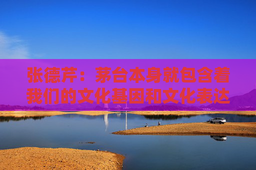 张德芹：茅台本身就包含着我们的文化基因和文化表达，所以走向世界是必然的