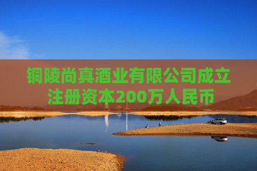 铜陵尚真酒业有限公司成立 注册资本200万人民币