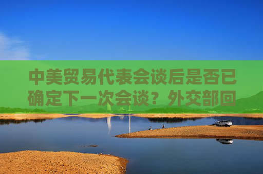 中美贸易代表会谈后是否已确定下一次会谈？外交部回应