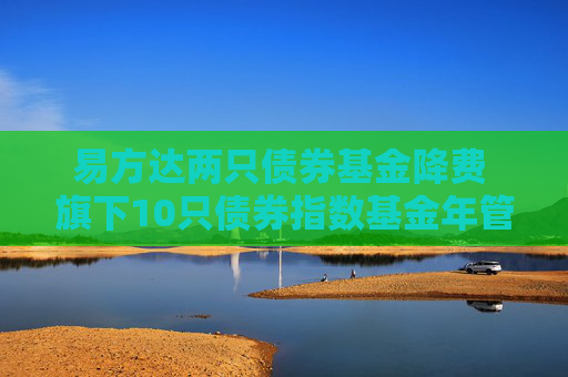 易方达两只债券基金降费 旗下10只债券指数基金年管理费率均为0.15%