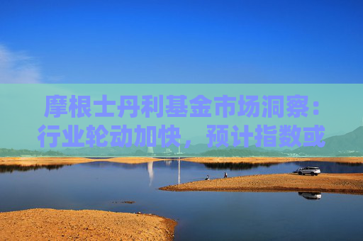摩根士丹利基金市场洞察：行业轮动加快，预计指数或呈震荡态势
