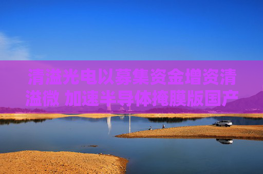 清溢光电以募集资金增资清溢微 加速半导体掩膜版国产化进程