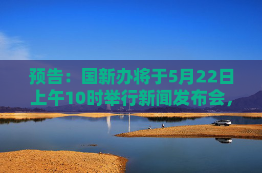 预告：国新办将于5月22日上午10时举行新闻发布会，请司法部副部长胡卫列和应急管理部、市场监管总局有关负责人介绍规范涉企行政执法专项行动开展情况