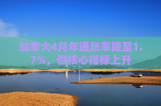 加拿大4月年通胀率降至1.7%，但核心指标上升