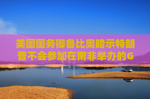 美国国务卿鲁比奥暗示特朗普不会参加在南非举办的G20会议