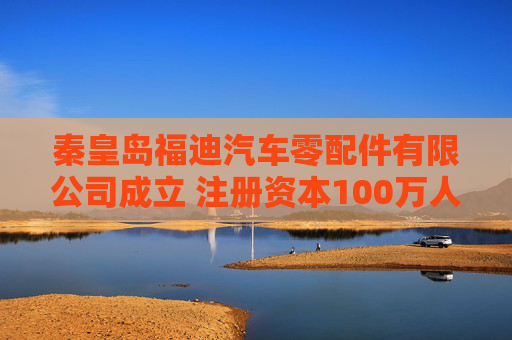 秦皇岛福迪汽车零配件有限公司成立 注册资本100万人民币