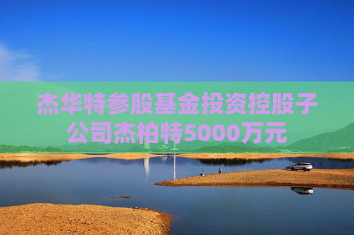 杰华特参股基金投资控股子公司杰柏特5000万元