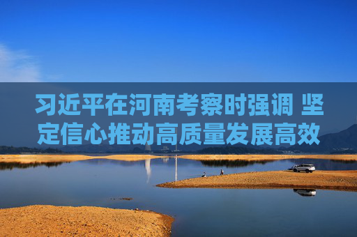 习近平在河南考察时强调 坚定信心推动高质量发展高效能治理 奋力谱写中原大地推进中国式现代化新篇章