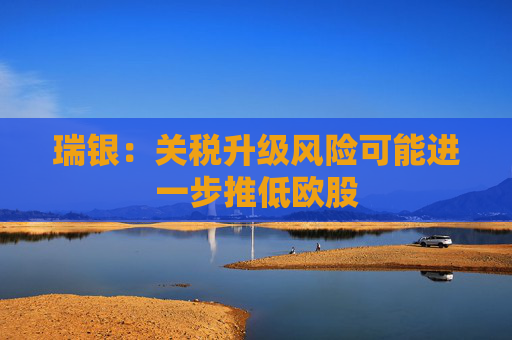 瑞银：关税升级风险可能进一步推低欧股