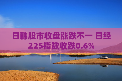 日韩股市收盘涨跌不一 日经225指数收跌0.6%