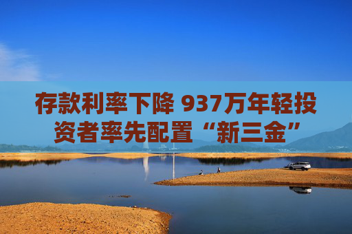 存款利率下降 937万年轻投资者率先配置“新三金”