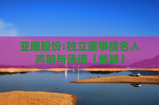 亚康股份:独立董事提名人声明与承诺（郝颖）