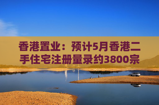 香港置业：预计5月香港二手住宅注册量录约3800宗 创半年次高