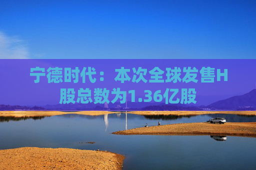 宁德时代：本次全球发售H股总数为1.36亿股