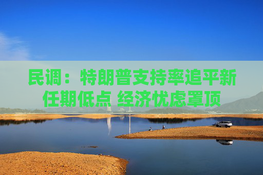 民调：特朗普支持率追平新任期低点 经济忧虑罩顶