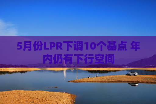 5月份LPR下调10个基点 年内仍有下行空间