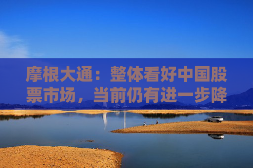 摩根大通：整体看好中国股票市场，当前仍有进一步降息降准的必要  第1张