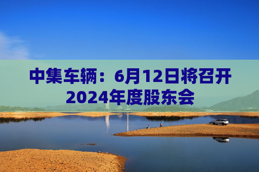 中集车辆：6月12日将召开2024年度股东会