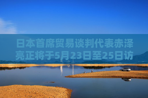 日本首席贸易谈判代表赤泽亮正将于5月23日至25日访美进行贸易谈判