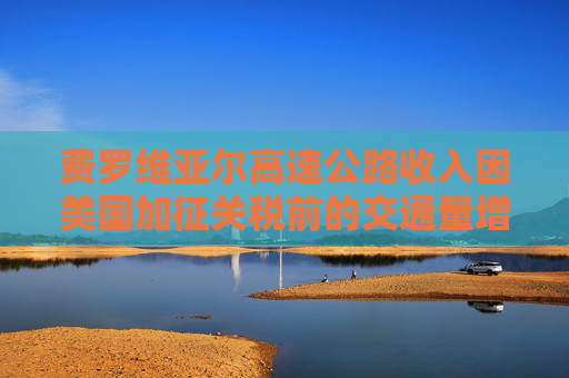 费罗维亚尔高速公路收入因美国加征关税前的交通量增长而提升