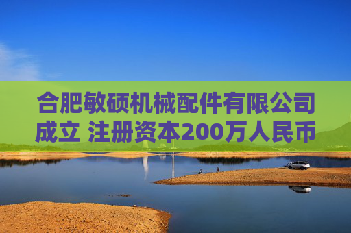 合肥敏硕机械配件有限公司成立 注册资本200万人民币