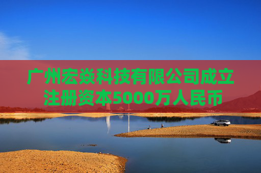 广州宏焱科技有限公司成立 注册资本5000万人民币