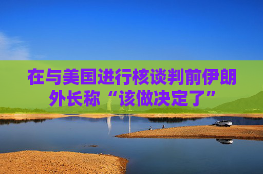 在与美国进行核谈判前伊朗外长称“该做决定了”