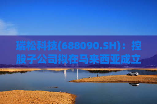 瑞松科技(688090.SH)：控股子公司拟在马来西亚成立合资公司，为东南亚客户提供机器人、机器视觉等解决方案