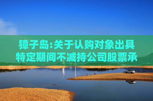 獐子岛:关于认购对象出具特定期间不减持公司股票承诺函的公告