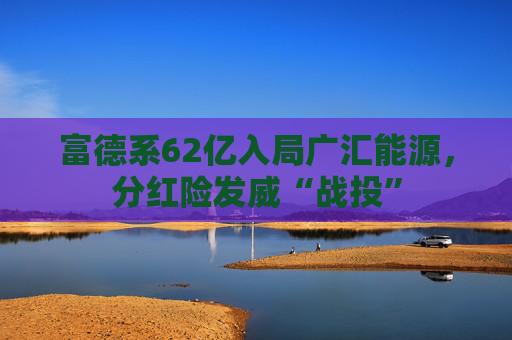 富德系62亿入局广汇能源，分红险发威“战投”
